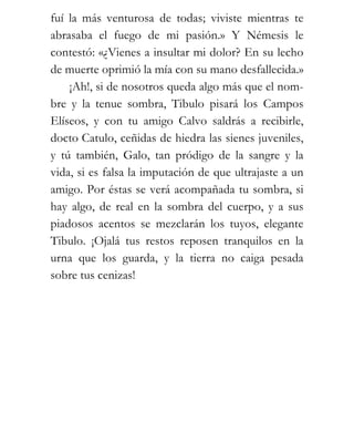 fuí la más venturosa de todas; viviste mientras te
abrasaba el fuego de mi pasión.» Y Némesis le
contestó: «¿Vienes a insultar mi dolor? En su lecho
de muerte oprimió la mía con su mano desfallecida.»
    ¡Ah!, si de nosotros queda algo más que el nom-
bre y la tenue sombra, Tibulo pisará los Campos
Elíseos, y con tu amigo Calvo saldrás a recibirle,
docto Catulo, ceñidas de hiedra las sienes juveniles,
y tú también, Galo, tan pródigo de la sangre y la
vida, si es falsa la imputación de que ultrajaste a un
amigo. Por éstas se verá acompañada tu sombra, si
hay algo, de real en la sombra del cuerpo, y a sus
piadosos acentos se mezclarán los tuyos, elegante
Tibulo. ¡Ojalá tus restos reposen tranquilos en la
urna que los guarda, y la tierra no caiga pesada
sobre tus cenizas!
 