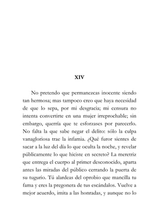XIV

    No pretendo que permanezcas inocente siendo
tan hermosa; mas tampoco creo que haya necesidad
de que lo sepa, por mi desgracia; mi censura no
intenta convertirte en una mujer irreprochable; sin
embargo, querría que te esforzases por parecerlo.
No falta la que sabe negar el delito: sólo la culpa
vanagloriosa trae la infamia. ¿Qué furor sientes de
sacar a la luz del día lo que oculta la noche, y revelar
públicamente lo que hiciste en secreto? La meretriz
que entrega el cuerpo al primer desconocido, aparta
antes las miradas del público cerrando la puerta de
su tugurio. Tú alardeas del oprobio que mancilla tu
fama y eres la pregonera de tus escándalos. Vuelve a
mejor acuerdo, imita a las honradas, y aunque no lo
 