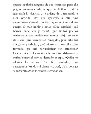 apenas ocultaba ninguno de sus encantos; pero ella
pugnó por conservarla, aunque con la flojedad de la
que ansía la victoria, y se aviene de buen grado a
caer vencida. Así que apareció a mis ojos
enteramente desnuda, confieso que no vi en todo su
cuerpo el más mínimo lunar. ¡Qué espalda!, ¡qué
brazos pude ver y tocar!, ¡qué lindos pechos
oprimieron con avidez mis manos! Bajo su seno
delicioso, ¡qué vientre tan recogido!, ¡qué talle tan
arrogante y esbelto!, ¡qué pierna tan juvenil y bien
formada! ¿A qué particularizar sus atractivos?
Cuanto vi en ella merecía fervorosas alabanzas, y
oprimí contra el mío su desnudo cuerpo. ¿Quién no
adivina lo demás? Por fin, agotados, nos
entregamos los dos al descanso. ¡Ay!, ojalá consiga
saborear muchos mediodías semejantes.
 
