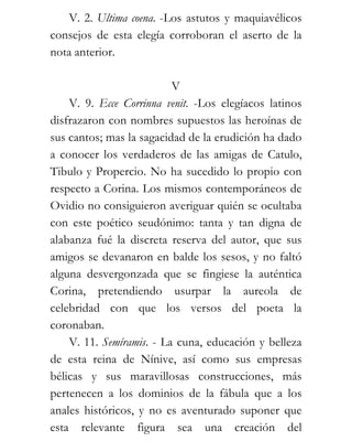 V. 2. Ultima coena. -Los astutos y maquiavélicos
consejos de esta elegía corroboran el aserto de la
nota anterior.

                          V
    V. 9. Ecce Corrinna venit. -Los elegíacos latinos
disfrazaron con nombres supuestos las heroínas de
sus cantos; mas la sagacidad de la erudición ha dado
a conocer los verdaderos de las amigas de Catulo,
Tibulo y Propercio. No ha sucedido lo propio con
respecto a Corina. Los mismos contemporáneos de
Ovidio no consiguieron averiguar quién se ocultaba
con este poético seudónimo: tanta y tan digna de
alabanza fué la discreta reserva del autor, que sus
amigos se devanaron en balde los sesos, y no faltó
alguna desvergonzada que se fingiese la auténtica
Corina, pretendiendo usurpar la aureola de
celebridad con que los versos del poeta la
coronaban.
    V. 11. Semíramis. - La cuna, educación y belleza
de esta reina de Nínive, así como sus empresas
bélicas y sus maravillosas construcciones, más
pertenecen a los dominios de la fábula que a los
anales históricos, y no es aventurado suponer que
esta relevante figura sea una creación del
 