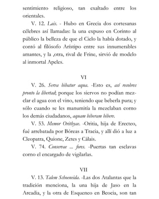 sentimiento religioso, tan exaltado entre los
orientales.
     V. 12. Lais. - Hubo en Grecia dos cortesanas
célebres así llamadas: la una expuso en Corinto al
público la belleza de que el Cielo la había dotado, y
contó al filósofo Arístipo entre sus innumerables
amantes, y la ,otra, rival de Frine, sirvió de modelo
al inmortal Apeles.

                             VI
    V. 26. Serva bibatur aqua. -Esto es, así recobres
pronto la libertad; porque los siervos no podían mez-
clar el agua con el vino, teniendo que beberla pura; y
sólo cuando se les manumitía la mezclaban corno
los demás ciudadanos, aquam biberam bibere.
    V. 53. Memor Orithyae. -Oritia, hija de Erecteo,
fué arrebatada por Bóreas a Tracia, y allí dió a luz a
Cleopatra, Quione, Zetes y Cálais.
    V. 74. Conservae ... fores. -Puertas tan esclavas
corno el encargado de vigilarlas.

                            VII
    V. 13. Talem Schoeneida. -Las dos Atalantas que la
tradición menciona, la una hija de Jaso en la
Arcadia, y la otra de Esqueneo en Beocia, son tan
 