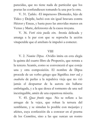 parecidas, que no tiene nada de particular que los
poetas las confundiesen tomando la una por la otra.
    V. 31. Tydides. -El impetuoso Diomedes, hijo de
Tideo y Deipile, luchó con sin igual bravura contra
Héctor y Eneas, y hasta puso las atrevidas manos en
Venus y Marte, defensores de la causa troyana.
    V. 36. Forti victa puella viro. -Ironía delicada y
amarga a la par con que se reprocha la acción
vituperable que el arrebato le impulsó a cometer.

                           VIII
     V. 2. Nomine Dipsa. -Ovidio imita en esta elegía
la quinta del cuarto libro de Propercio, que retrata a
la tercera Acantis, como se convencerá el que coteje
una y otra composición. El nombre de Dipsa
procede de un verbo griego que Significa tener sed; y
cuadraba de perlas a la repulsiva vieja que no vió
jamás el despuntar de la aurora sin hallarse
embriagada, y a la que desea el tormento de una sed
inextinguible, amén de una espantosa miseria.
     V. 45. Quas frontis rugas. -No se refiere a las
arrugas de la vejez, que roban la tersura del
semblante, y se simulan lo posible con mejunjes y
afeites, cuya confección da a conocer en el poema
de los Cosméticos, sino a las que surcan un rostro
 