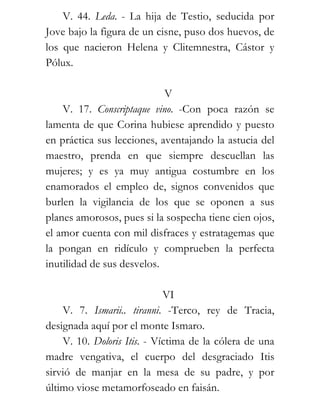 V. 44. Leda. - La hija de Testio, seducida por
Jove bajo la figura de un cisne, puso dos huevos, de
los que nacieron Helena y Clitemnestra, Cástor y
Pólux.

                            V
    V. 17. Conscriptaque vino. -Con poca razón se
lamenta de que Corina hubiese aprendido y puesto
en práctica sus lecciones, aventajando la astucia del
maestro, prenda en que siempre descuellan las
mujeres; y es ya muy antigua costumbre en los
enamorados el empleo de, signos convenidos que
burlen la vigilancia de los que se oponen a sus
planes amorosos, pues si la sospecha tiene cien ojos,
el amor cuenta con mil disfraces y estratagemas que
la pongan en ridículo y comprueben la perfecta
inutilidad de sus desvelos.

                             VI
    V. 7. Ismarii.. tiranni. -Terco, rey de Tracia,
designada aquí por el monte Ismaro.
    V. 10. Doloris Itis. - Víctima de la cólera de una
madre vengativa, el cuerpo del desgraciado Itis
sirvió de manjar en la mesa de su padre, y por
último viose metamorfoseado en faisán.
 