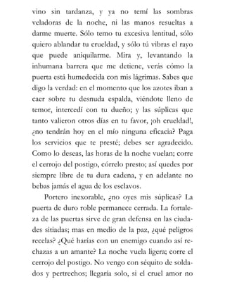 vino sin tardanza, y ya no temí las sombras
veladoras de la noche, ni las manos resueltas a
darme muerte. Sólo temo tu excesiva lentitud, sólo
quiero ablandar tu crueldad, y sólo tú vibras el rayo
que puede aniquilarme. Mira y, levantando la
inhumana barrera que me detiene, verás cómo la
puerta está humedecida con mis lágrimas. Sabes que
digo la verdad: en el momento que los azotes iban a
caer sobre tu desnuda espalda, viéndote lleno de
temor, intercedí con tu dueño; y las súplicas que
tanto valieron otros días en tu favor, ¡oh crueldad!,
¿no tendrán hoy en el mío ninguna eficacia? Paga
los servicios que te presté; debes ser agradecido.
Como lo deseas, las horas de la noche vuelan; corre
el cerrojo del postigo, córrelo presto; así quedes por
siempre libre de tu dura cadena, y en adelante no
bebas jamás el agua de los esclavos.
    Portero inexorable, ¿no oyes mis súplicas? La
puerta de duro roble permanece cerrada. La fortale-
za de las puertas sirve de gran defensa en las ciuda-
des sitiadas; mas en medio de la paz, ¿qué peligros
recelas? ¿Qué harías con un enemigo cuando así re-
chazas a un amante? La noche vuela ligera; corre el
cerrojo del postigo. No vengo con séquito de solda-
dos y pertrechos; llegaría solo, si el cruel amor no
 