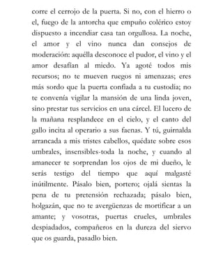 corre el cerrojo de la puerta. Si no, con el hierro o
el, fuego de la antorcha que empuño colérico estoy
dispuesto a incendiar casa tan orgullosa. La noche,
el amor y el vino nunca dan consejos de
moderación: aquélla desconoce el pudor, el vino y el
amor desafían al miedo. Ya agoté todos mis
recursos; no te mueven ruegos ni amenazas; eres
más sordo que la puerta confiada a tu custodia; no
te convenía vigilar la mansión de una linda joven,
sino prestar tus servicios en una cárcel. El lucero de
la mañana resplandece en el cielo, y el canto del
gallo incita al operario a sus faenas. Y tú, guirnalda
arrancada a mis tristes cabellos, quédate sobre esos
umbrales, insensibles-toda la noche, y cuando al
amanecer te sorprendan los ojos de mi dueño, le
serás testigo del tiempo que aquí malgasté
inútilmente. Pásalo bien, portero; ojalá sientas la
pena de tu pretensión rechazada; pásalo bien,
holgazán, que no te avergüenzas de mortificar a un
amante; y vosotras, puertas crueles, umbrales
despiadados, compañeros en la dureza del siervo
que os guarda, pasadlo bien.
 