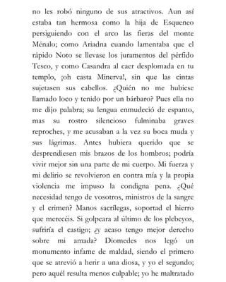 no les robó ninguno de sus atractivos. Aun así
estaba tan hermosa como la hija de Esqueneo
persiguiendo con el arco las fieras del monte
Ménalo; como Ariadna cuando lamentaba que el
rápido Noto se llevase los juramentos del pérfido
Tesco, y como Casandra al caer desplomada en tu
templo, ¡oh casta Minerva!, sin que las cintas
sujetasen sus cabellos. ¿Quién no me hubiese
llamado loco y tenido por un bárbaro? Pues ella no
me dijo palabra; su lengua enmudeció de espanto,
mas su rostro silencioso fulminaba graves
reproches, y me acusaban a la vez su boca muda y
sus lágrimas. Antes hubiera querido que se
desprendiesen mis brazos de los hombros; podría
vivir mejor sin una parte de mi cuerpo. Mi fuerza y
mi delirio se revolvieron en contra mía y la propia
violencia me impuso la condigna pena. ¿Qué
necesidad tengo de vosotros, ministros de la sangre
y el crimen? Manos sacrílegas, soportad el hierro
que merecéis. Si golpeara al último de los plebeyos,
sufriría el castigo; ¿y acaso tengo mejor derecho
sobre mi amada? Diomedes nos legó un
monumento infame de maldad, siendo el primero
que se atrevió a herir a una diosa, y yo el segundo;
pero aquél resulta menos culpable; yo he maltratado
 
