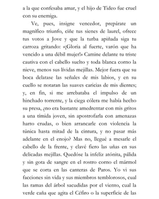 a la que confesaba amar, y el hijo de Tideo fue cruel
con su enemiga.
     Ve, pues, insigne vencedor, prepárate un
magnífico triunfo, ciñe tus sienes de laurel, ofrece
tus votos a Jove y que la turba apiñada siga tu
carroza gritando: «¡Gloria al fuerte, varón que ha
vencido a una débil mujer!» Camine delante tu triste
cautiva con el cabello suelto y toda blanca corno la
nieve, menos sus lívidas mejillas. Mejor fuera que su
boca delatase las señales de mis labios, y en su
cuello se notaran las suaves caricias de mis dientes;
y, en fin, si me arrebataba el impulso de un
hinchado torrente, y la ciega cólera me había hecho
su presa, ¿no era bastante amedrentar con mis gritos
a una tímida joven, sin apostrofarla con amenazas
harto crudas, o bien arrancarle con violencia la
túnica hasta mitad de la cintura, y no pasar más
adelante en el enojo? Mas no, llegué a mesarle el
cabello de la frente, y clavé fiero las uñas en sus
delicadas mejillas. Quedóse la infeliz atónita, pálida
y sin gota de sangre en el rostro corno el mármol
que se corta en las canteras de Paros. Yo vi sus
facciones sin vida y sus miembros temblorosos, cual
las ramas del árbol sacudidas por el viento, cual la
verde caña que agita el Céfiro o la superficie de las
 