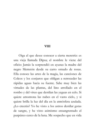 VIII

    Oiga el que desee conocer a cierta meretriz: es
una vieja llamada Dipsa; el nombre le viene del
oficio: Jamás la sorprendió en ayunas la madre del
negro Memnón desde su carro ornado de rosas.
Ella conoce las artes de la magia, las canciones de
Colcos y los conjuros que obligan a retroceder las
rápidas aguas hacia su fuente. Sabe muy bien las
virtudes de las plantas, del lino arrollado en el
rombo y del virus que destilan las yeguas en celo. Si
quiere amontona las nubes en el vasto cielo, y si
quiere brilla la luz del día en la atmósfera azulada.
¿Lo creerás? Yo he visto a los astros destilar gotas
de sangre, y he visto asimismo ensangrentado el
purpúreo cerco de la luna. Me sospecho que en vida
 