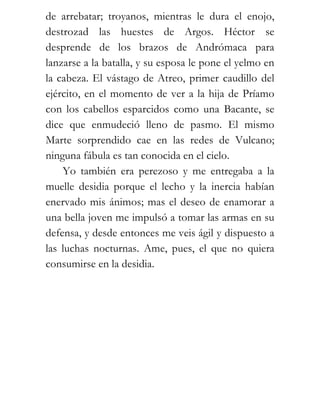 de arrebatar; troyanos, mientras le dura el enojo,
destrozad las huestes de Argos. Héctor se
desprende de los brazos de Andrómaca para
lanzarse a la batalla, y su esposa le pone el yelmo en
la cabeza. El vástago de Atreo, primer caudillo del
ejército, en el momento de ver a la hija de Príamo
con los cabellos esparcidos como una Bacante, se
dice que enmudeció lleno de pasmo. El mismo
Marte sorprendido cae en las redes de Vulcano;
ninguna fábula es tan conocida en el cielo.
    Yo también era perezoso y me entregaba a la
muelle desidia porque el lecho y la inercia habían
enervado mis ánimos; mas el deseo de enamorar a
una bella joven me impulsó a tomar las armas en su
defensa, y desde entonces me veis ágil y dispuesto a
las luchas nocturnas. Ame, pues, el que no quiera
consumirse en la desidia.
 