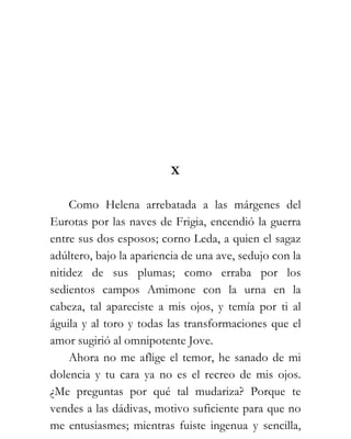 X

    Como Helena arrebatada a las márgenes del
Eurotas por las naves de Frigia, encendió la guerra
entre sus dos esposos; corno Leda, a quien el sagaz
adúltero, bajo la apariencia de una ave, sedujo con la
nitidez de sus plumas; como erraba por los
sedientos campos Amimone con la urna en la
cabeza, tal apareciste a mis ojos, y temía por ti al
águila y al toro y todas las transformaciones que el
amor sugirió al omnipotente Jove.
    Ahora no me aflige el temor, he sanado de mi
dolencia y tu cara ya no es el recreo de mis ojos.
¿Me preguntas por qué tal mudariza? Porque te
vendes a las dádivas, motivo suficiente para que no
me entusiasmes; mientras fuiste ingenua y sencilla,
 