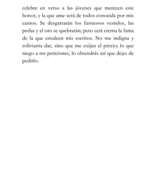 celebre en verso a las jóvenes que merecen este
honor, y la que ame será de todos conocida por mis
cantos. Se desgarrarán los fastuosos vestidos, las
perlas y el oro se quebrarán; pero será eterna la fama
de la que ensalcen mis escritos. No me indigna y
solivianta dar, sino que me exijan el precio; lo que
niego a tus peticiones, lo obtendrás así que dejes de
pedirlo.
 