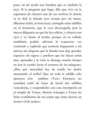 pues, en mi ayuda una bandera que es también la
tuya. Si te pregunta qué hago, dile que vivo en la
esperanza de obtener una de sus noches; lo demás
se lo dirá la blanda cera notada por mi mano.
Mientras hablo, la hora huye; entrégale estas tablillas
en el momento, que la veas desocupada, pon la
mayor diligencia en que las lea solícita, y observa sus
ojos y su frente al leerlas, porque en su callado
semblante podrás adivinar la respuesta; ves
corriendo y suplícale que conteste largamente a mi
misiva; me disgusta que la blanda cera deje grandes
espacios sin signos y prefiero que las líneas estén
muy apretadas y la vista se detenga mucho tiempo
en leer lo escrito hasta el extremo de las márgenes.
¿Mas qué necesidad hay de rendir los dedos
manejando el estilo? Que en toda la tablilla sólo
aparezca esta       palabra: «Ven.» Entonces no
retardaré ceñir de hojas de laurel mis tablillas
vencedoras, y suspenderlas con esta inscripción en
el templo de Venus: «Nasón consagra a Venus las
fieles confidentas de sus cuitas que antes fueron un
tronco vil de acebo.»
 