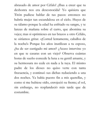 abrasado de amor por Céfalo! ¿Ibas a creer que tu
deshonra nos era desconocida? Yo quisiera que
Titón pudiese hablar de tus pasos: entonces no
habría mujer tan escandalosa en el cielo. Huyes de
su tálamo porque la edad ha enfriado su sangre, y te
lanzas de mañana sobre el carro, que abomina su
vejez; mas si oprimieses en tus brazos a otro Céfalo,
te oiríamos gritar. «¡Corred lentamente, caballos de
la noche!» Porque los años inutilizan a tu esposo,
¿ha de ser castigado mi amor? ¿Acaso intervine yo
en que te casaras con un viejo? Observa cuántas
horas de sueño concede la luna a su gentil amante, y
su hermosura no cede en nada a la tuya. El mismo
padre de los dioses no quiso verte con tanta
frecuencia, y continuó sus dichas reduciendo a una
dos noches. Ya había puesto fin a mis querellas, y
como si me hubiese oído, enrojeció su frente; el sol,
sin embargo, no resplandeció más tarde que de
costumbre.
 