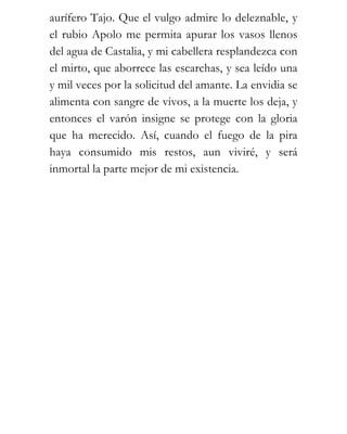 aurífero Tajo. Que el vulgo admire lo deleznable, y
el rubio Apolo me permita apurar los vasos llenos
del agua de Castalia, y mi cabellera resplandezca con
el mirto, que aborrece las escarchas, y sea leído una
y mil veces por la solicitud del amante. La envidia se
alimenta con sangre de vivos, a la muerte los deja, y
entonces el varón insigne se protege con la gloria
que ha merecido. Así, cuando el fuego de la pira
haya consumido mis restos, aun viviré, y será
inmortal la parte mejor de mi existencia.
 