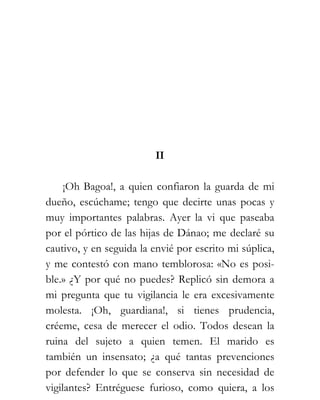 II

     ¡Oh Bagoa!, a quien confiaron la guarda de mi
dueño, escúchame; tengo que decirte unas pocas y
muy importantes palabras. Ayer la vi que paseaba
por el pórtico de las hijas de Dánao; me declaré su
cautivo, y en seguida la envié por escrito mi súplica,
y me contestó con mano temblorosa: «No es posi-
ble.» ¿Y por qué no puedes? Replicó sin demora a
mi pregunta que tu vigilancia le era excesivamente
molesta. ¡Oh, guardiana!, si tienes prudencia,
créeme, cesa de merecer el odio. Todos desean la
ruina del sujeto a quien temen. El marido es
también un insensato; ¿a qué tantas prevenciones
por defender lo que se conserva sin necesidad de
vigilantes? Entréguese furioso, como quiera, a los
 
