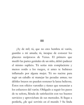 III

    ¡Ay de mí!; tú, que no eres hembra ni varón,
guardas a mi amada; tú, incapaz de conocer los
placeres recíprocos de Venus. El primero que
mutiló las partes genitales de un niño, debió padecer
el mismo suplicio. Tú serías más complaciente y
menos sordo a los ruegos, si antes te hubieses
inflamado por alguna mujer. Tú no naciste para
regir un caballo ni manejar las pesadas armas; tus
débiles brazos no pueden sostener la lanza belicosa.
Éstos son oficios varoniles y tienes que renunciar a
los esfuerzos del varón. Obligado a seguir los pasos
de tu señora, llénala de satisfacción con tus buenos
servicios y aprovéchate de sus mercedes. Si llegas a
perderla, ¿de qué servirás en el mundo ? Su linda
 