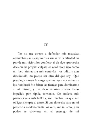 IV

    Yo no me atrevo a defender mis relajadas
costumbres, ni a esgrimir las armas de la falsedad en
pro de mis vicios: los confieso, si de algo aprovecha
declarar las propias culpas; los confieso y sigo como
un loco aferrado a mis extravíos: los odio, y aun
deseándolo, no puedo ser otro del que soy. ¡Qué
pesado, soportar la carga que uno quisiera echar de
los hombros! Me faltan las fuerzas para dominarme
a mí mismo, y me dejo arrastrar como barco
impelido por rápida corriente. No subleva mis
pasiones una sola belleza; son muchas las que me
obligan siempre al amor. Si una doncella baja en mi
presencia modestamente los ojos, me inflamo, y su
pudor se convierte en el enemigo de mi
 