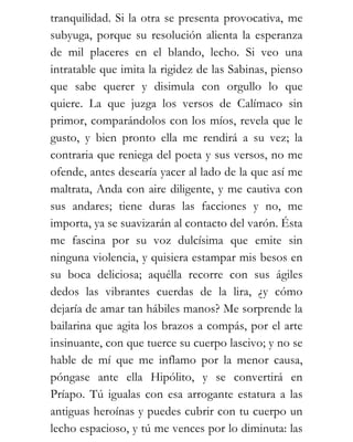 tranquilidad. Si la otra se presenta provocativa, me
subyuga, porque su resolución alienta la esperanza
de mil placeres en el blando, lecho. Si veo una
intratable que imita la rigidez de las Sabinas, pienso
que sabe querer y disimula con orgullo lo que
quiere. La que juzga los versos de Calímaco sin
primor, comparándolos con los míos, revela que le
gusto, y bien pronto ella me rendirá a su vez; la
contraria que reniega del poeta y sus versos, no me
ofende, antes desearía yacer al lado de la que así me
maltrata, Anda con aire diligente, y me cautiva con
sus andares; tiene duras las facciones y no, me
importa, ya se suavizarán al contacto del varón. Ésta
me fascina por su voz dulcísima que emite sin
ninguna violencia, y quisiera estampar mis besos en
su boca deliciosa; aquélla recorre con sus ágiles
dedos las vibrantes cuerdas de la lira, ¿y cómo
dejaría de amar tan hábiles manos? Me sorprende la
bailarina que agita los brazos a compás, por el arte
insinuante, con que tuerce su cuerpo lascivo; y no se
hable de mí que me inflamo por la menor causa,
póngase ante ella Hipólito, y se convertirá en
Príapo. Tú igualas con esa arrogante estatura a las
antiguas heroínas y puedes cubrir con tu cuerpo un
lecho espacioso, y tú me vences por lo diminuta: las
 