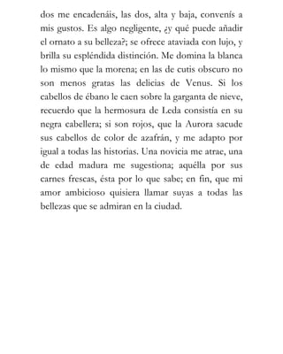 dos me encadenáis, las dos, alta y baja, convenís a
mis gustos. Es algo negligente, ¿y qué puede añadir
el ornato a su belleza?; se ofrece ataviada con lujo, y
brilla su espléndida distinción. Me domina la blanca
lo mismo que la morena; en las de cutis obscuro no
son menos gratas las delicias de Venus. Si los
cabellos de ébano le caen sobre la garganta de nieve,
recuerdo que la hermosura de Leda consistía en su
negra cabellera; si son rojos, que la Aurora sacude
sus cabellos de color de azafrán, y me adapto por
igual a todas las historias. Una novicia me atrae, una
de edad madura me sugestiona; aquélla por sus
carnes frescas, ésta por lo que sabe; en fin, que mi
amor ambicioso quisiera llamar suyas a todas las
bellezas que se admiran en la ciudad.
 