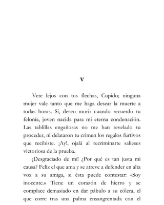 V

    Vete lejos con tus flechas, Cupido; ninguna
mujer vale tanto que me haga desear la muerte a
todas horas. Sí, deseo morir cuando recuerdo tu
felonía, joven nacida para mi eterna condenación.
Las tablillas engañosas no me han revelado tu
proceder, ni delataron tu crimen los regalos furtivos
que recibiste. ¡Ay!, ojalá al recriminarte salieses
victoriosa de la prueba.
    ¡Desgraciado de mí! ¿Por qué es tan justa mi
causa? Feliz el que ama y se atreve a defender en alta
voz a su amiga, si ésta puede contestar: «Soy
inocente.» Tiene un corazón de hierro y se
complace demasiado en dar pábulo a su cólera, el
que corre tras una palma ensangrentada con el
 
