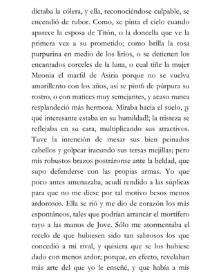 dictaba la cólera, y ella, reconociéndose culpable, se
encendió de rubor. Como, se pinta el cielo cuando
aparece la esposa de Titón, o la doncella que ve la
primera vez a su prometido; como brilla la rosa
purpurina en medio de los lirios, o se detienen los
encantados corceles de la luna, o cual tiñe la mujer
Meonia el marfil de Asiria porque no se vuelva
amarillento con los años, así se pint6 de púrpura su
rostro, o con matices muy semejantes, y acaso nunca
resplandeció más hermosa. Miraba hacia el suelo, ¡y
qué interesante estaba en su humildad!; la tristeza se
reflejaba en su cara, multiplicando sus atractivos.
Tuve la intención de mesar sus bien peinados
cabellos y golpear iracundo sus tersas mejillas; pero
mis robustos brazos postráronse ante la beldad, que
supo defenderse con las propias armas. Yo que
poco antes amenazaba, acudí rendido a las súplicas
para que no me diese por tal motivo besos menos
ardorosos. Ella se rió y me dio de corazón los más
espontáneos, tales que podrían arrancar el mortífero
rayo a las manos de Jove. Sólo me atormentaba el
recelo de que hubiesen sido tan sabrosos los que
concedió a mi rival, y quisiera que se los hubiese
dado con menos ardor; porque, en efecto, revelaban
más arte del que yo le enseñé, y que había a mis
 