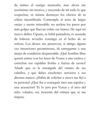 de ánimo el castigo merecido; mas ahora me
recriminas sin motivo, y creyendo de mí todo lo que
sospechas, tú misma destruyes los efectos de tu
cólera injustificada. Contempla al asno de largas
orejas y suerte miserable: no acelera los pasos por
más golpes que lluevan sobre sus lomos. He aquí mi
nuevo delito: Cipasis, tu hábil peinadora, es acusada
de haberse revuelto conmigo en el lecho de su
señora. Los dioses me preserven, si abrigo alguna
vez intenciones pecaminosas, de entregarme a una
mujer de condición despreciable. ¡Qué hombre libre
querrá unirse con los lazos de Venus a una esclava y
estrechar sus espaldas lívidas a fuerza de azotes!
Añade que es la encargada del ornato de tus
cabellos, y que debes excelentes servicios a sus
diestras manos. ¿Había de solicitar a sierva tan fiel a
tu persona? ¿Qué iba a conseguir sino una repulsa y
una acusación? Te lo juro por Venus y el arco del
niño volador, soy inocente del crimen que se me
imputa.
 