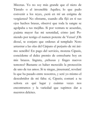Micenas. Yo no soy más grande que el nieto de
Tántalo o el invencible Aquiles; lo que pudo
convenir a los reyes, ¿será en mí un estigma de
vergüenza? No obstante, cuando ella fijó en ti sus
ojos hechos brasas, observé que toda la sangre se
agolpaba a tus mejillas. Si por ventura te acuerdas,
¡cuánta mayor fue mi serenidad, cómo juré Po-
niendo por testigo el numen potente de Venus! ¡Oh
diosa!, te conjuro que ordenes al templado Noto
arrastrar a las olas del Cárpato el perjurio de mi áni-
mo sencillo! En pago del servicio, morena Cipasis,
concédeme el dulce premio de estrecharte hoy en
mis brazos. Ingrata, ¿rehusas y finges nuevos
temores? Bastante es haber merecido la protección
de uno de tus amos. Si te niegas, ¡insensata!, revelaré
lo que ha pasado entre nosotros, y seré yo mismo el
descubridor de mi falta: sí, Cipasis; contaré a tu
señora en qué lugar y cuántas veces nos
encontramos y la variedad que supimos dar a
nuestros deleites.
 