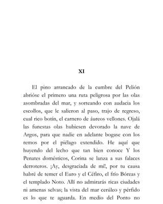 XI

     El pino arrancado de la cumbre del Pelión
abrióse el primero una ruta peligrosa por las olas
asombradas del mar, y sorteando con audacia los
escollos, que le salieron al paso, trajo de regreso,
cual rico botín, el carnero de áureos vellones. Ojalá
las funestas olas hubiesen devorado la nave de
Argos, para que nadie en adelante bogase con los
remos por el piélago extendido. He aquí que
huyendo del lecho que tan bien conoce Y los
Penates domésticos, Corina se lanza a sus falaces
derroteros. ¡Ay, desgraciada de mí!, por tu causa
habré de temer el Euro y el Céfiro, el frío Bóreas y
el templado Noto. Allí no admirarás ricas ciudades
ni amenas selvas; la vista del mar cerúleo y pérfido
es lo que te aguarda. En medio del Ponto no
 