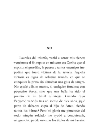 XII

    Laureles del triunfo, venid a ornar mis sienes:
vencimos; al fin reposa en mi seno esa Corina que el
esposo, el guardián, la puerta y tantos enemigos im-
pedían que fuese víctima de la astucia. Aquella
victoria es digna de solemne triunfo, en que se
conquista la presa sin derramar una gota de sangre.
No escalé débiles muros, ni cualquier fortaleza con
pequeños fosos, sino que una bella ha sido el
premio de mi hábil estrategia. Cuando cayó
Pérgamo vencida tras un asedio de diez años, ¿qué
parte de alabanza cupo al hijo de Atreo, siendo
tantos los héroes? Pero mi gloria me pertenece del
todo; ningún soldado me ayudó a conquistarla,
ningún otro puede ostentar los títulos de mi hazaña.
 