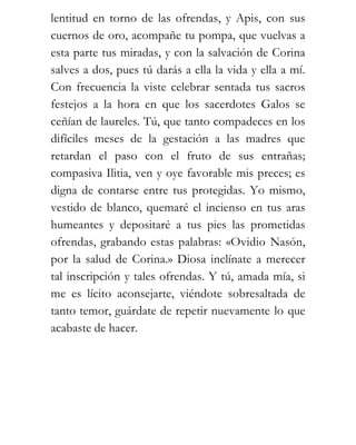 lentitud en torno de las ofrendas, y Apis, con sus
cuernos de oro, acompañe tu pompa, que vuelvas a
esta parte tus miradas, y con la salvación de Corina
salves a dos, pues tú darás a ella la vida y ella a mí.
Con frecuencia la viste celebrar sentada tus sacros
festejos a la hora en que los sacerdotes Galos se
ceñían de laureles. Tú, que tanto compadeces en los
difíciles meses de la gestación a las madres que
retardan el paso con el fruto de sus entrañas;
compasiva Ilitia, ven y oye favorable mis preces; es
digna de contarse entre tus protegidas. Yo mismo,
vestido de blanco, quemaré el incienso en tus aras
humeantes y depositaré a tus pies las prometidas
ofrendas, grabando estas palabras: «Ovidio Nasón,
por la salud de Corina.» Diosa inclínate a merecer
tal inscripción y tales ofrendas. Y tú, amada mía, si
me es lícito aconsejarte, viéndote sobresaltada de
tanto temor, guárdate de repetir nuevamente lo que
acabaste de hacer.
 