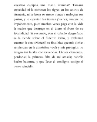 vuestros cuerpos una mano criminal? Tamaña
atrocidad ni la cometen los tigres en los antros de
Armenia, ni la leona se atreve nunca a malograr sus
partos, y lo ejecutan las tiernas jóvenes, aunque no
impunemente, pues muchas veces paga con la vida
la madre que destruye en el útero el fruto de su
fecundidad. Si sucumbe, con el cabello desgreñado
se la tiende sobre el fúnebre lecho, y exclaman
cuantos la ven: «Mereció su fin.» Mas que mis dichas
se pierdan en la atmósfera vacía y mis presagios no
traigan tan fatales consecuencias. Dioses clementes,
perdonad la primera falta de mi amada; habréis
hecho bastante, y que lleve el condigno castigo si
osare reincidir.
 