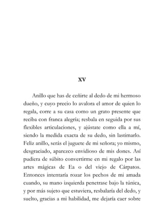 XV

    Anillo que has de ceñirte al dedo de mi hermoso
dueño, y cuyo precio lo avalora el amor de quien lo
regala, corre a su casa como un grato presente que
reciba con franca alegría; resbala en seguida por sus
flexibles articulaciones, y ajústate como ella a mí,
siendo la medida exacta de su dedo, sin lastimarlo.
Feliz anillo, serás el juguete de mi señora; yo mismo,
desgraciado, aparezco envidioso de mis dones. Así
pudiera de súbito convertirme en mi regalo por las
artes mágicas de Ea o del viejo de Cárpatos.
Entonces intentaría rozar los pechos de mi amada
cuando, su mano izquierda penetrase bajo la túnica,
y por más sujeto que estuviera, resbalaría del dedo, y
suelto, gracias a mi habilidad, me dejaría caer sobre
 