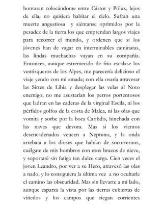 honraran colocándome entre Cástor y Pólux, lejos
de ella, no quisiera habitar el cielo. Sufran una
muerte angustiosa y siéntanse oprimidos por la
pesadez de la tierra los que emprendan largos viajes
para recorrer el mundo, y ordenen que si los
jóvenes han de vagar en interminables caminatas,
las lindas muchachas vayan en su compañía.
Entonces, aunque estremecido de frío escalase los
ventisqueros de los Alpes, me parecería delicioso el
viaje yendo con mi amada; con ella osaría atravesar
las Sirtes de Libia y desplegar las velas al Noto
enemigo; no me asustarían los perros portentosos
que ladran en las caderas de la virginal Escila, ni los
pérfidos golfos de la costa de Malea, ni las olas que
vomita y sorbe por la boca Caribdis, hinchada con
las naves que devora. Mas si los vientos
desencadenados vencen a Neptuno, y la onda
arrebata a los dioses que habían de socorrernos,
cuélgate de mis hombros con esos brazos de nieve,
y soportaré sin fatiga tan dulce carga. Cien veces el
joven Leandro, por ver a su Hero, atravesó las olas
a nado, y lo consiguiera la última vez a no ocultarle
el camino las obscuridad. Mas sin llevarte a mi lado,
aunque esparza la vista por las tierras cubiertas de
viñedos y los campos que riegan corrientes
 