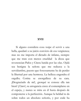 XVII

     Si alguno considera cosa torpe el servir a una
bella, quedaré a su juicio convicto de esa vergüenza;
mas no me importa el dictado de infame, siempre
que me trate con menos crueldad la diosa que
reverencian Pafos y Citera batida por las olas. Ojalá
sea benigna la señora que me reduzca a la
servidumbre, puesto que forzosamente he de perder
la libertad por una hermosa. La belleza engendra el
orgullo; Corina se enorgullece de su cara.
¡Desgraciado de mí!, ¿porqué se conoce ella tan
bien? ¡Claro!, su arrogancia crece al contemplarse en
el espejo, y nunca se mira en él hasta después de
componerse a la perfección. Aunque la beldad te da
sobre todos un absoluto señorío, y por ende ha
 