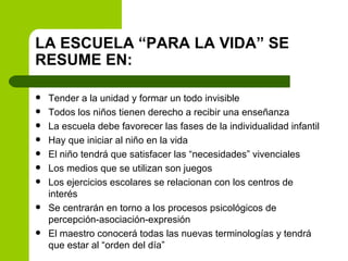 LA ESCUELA “PARA LA VIDA” SE RESUME EN: Tender a la unidad y formar un todo invisible Todos los niños tienen derecho a recibir una enseñanza La escuela debe favorecer las fases de la individualidad infantil Hay que iniciar al niño en la vida El niño tendrá que satisfacer las “necesidades” vivenciales Los medios que se utilizan son juegos Los ejercicios escolares se relacionan con los centros de interés Se centrarán en torno a los procesos psicológicos de percepción-asociación-expresión El maestro conocerá todas las nuevas terminologías y tendrá que estar al “orden del día” 