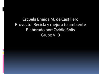 Escuela Eneida M. de Castillero
Proyecto: Recicla y mejora tu ambiente
Elaborado por: Ovidio Solís
GrupoVI B
 