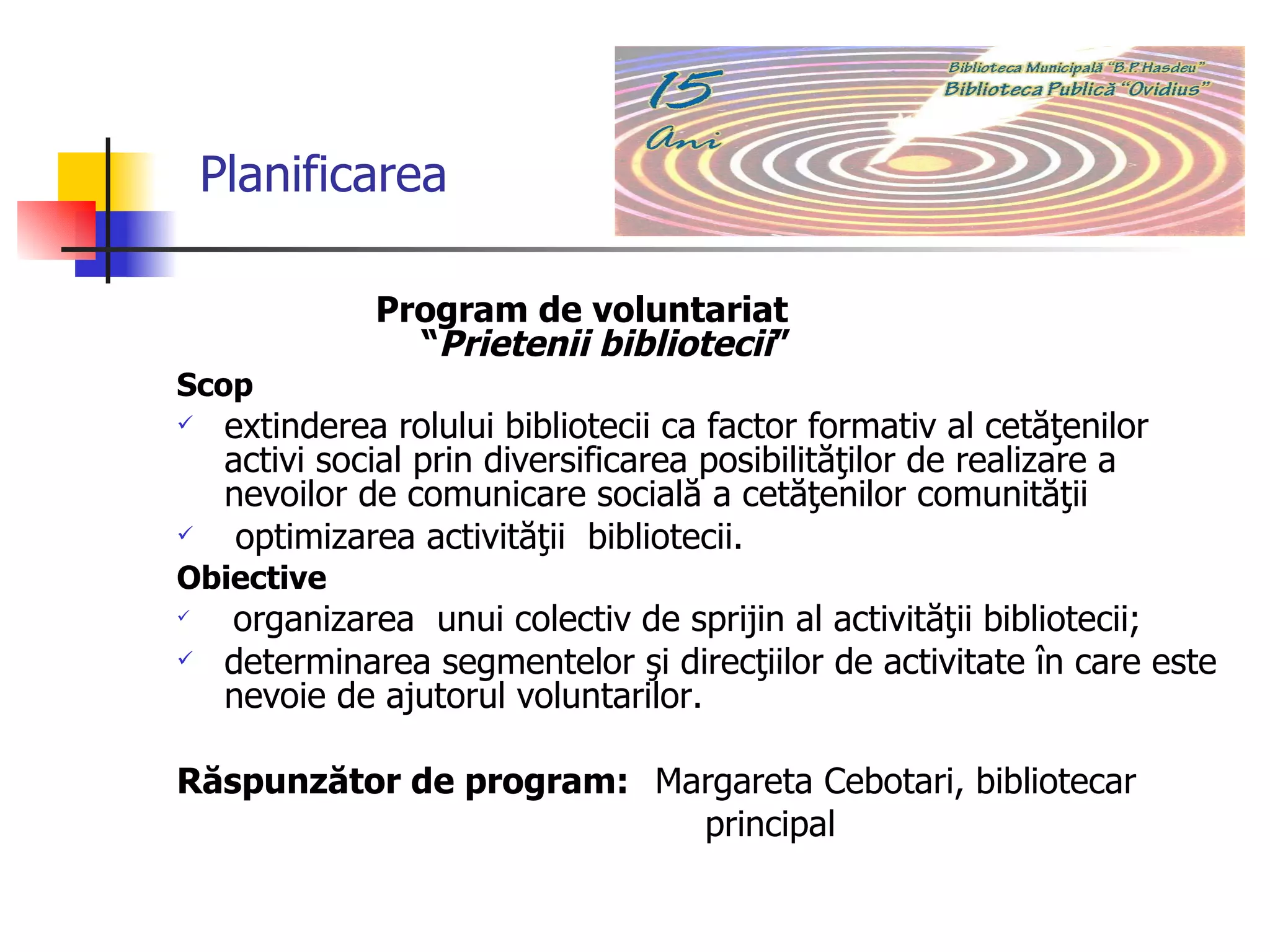       Planificarea P rogram de voluntariat   “ Prietenii bibliotecii ” Scop e xtinderea rolului bibliotecii ca factor formativ al cetăţenilor activi social prin diversificarea posibilităţilor de realizare a nevoilor de comunicare socială a cetăţenilor comunităţii  optimizarea activităţii  bibliotecii. Obiective o rganizarea  unui colectiv de sprijin al activităţii bibliotecii;  determinarea segmentelor şi direcţiilor de activitate în care este nevoie de ajutorul  voluntarilor . Răspunzător de program:   Margareta Cebotari, bibliotecar  principal 