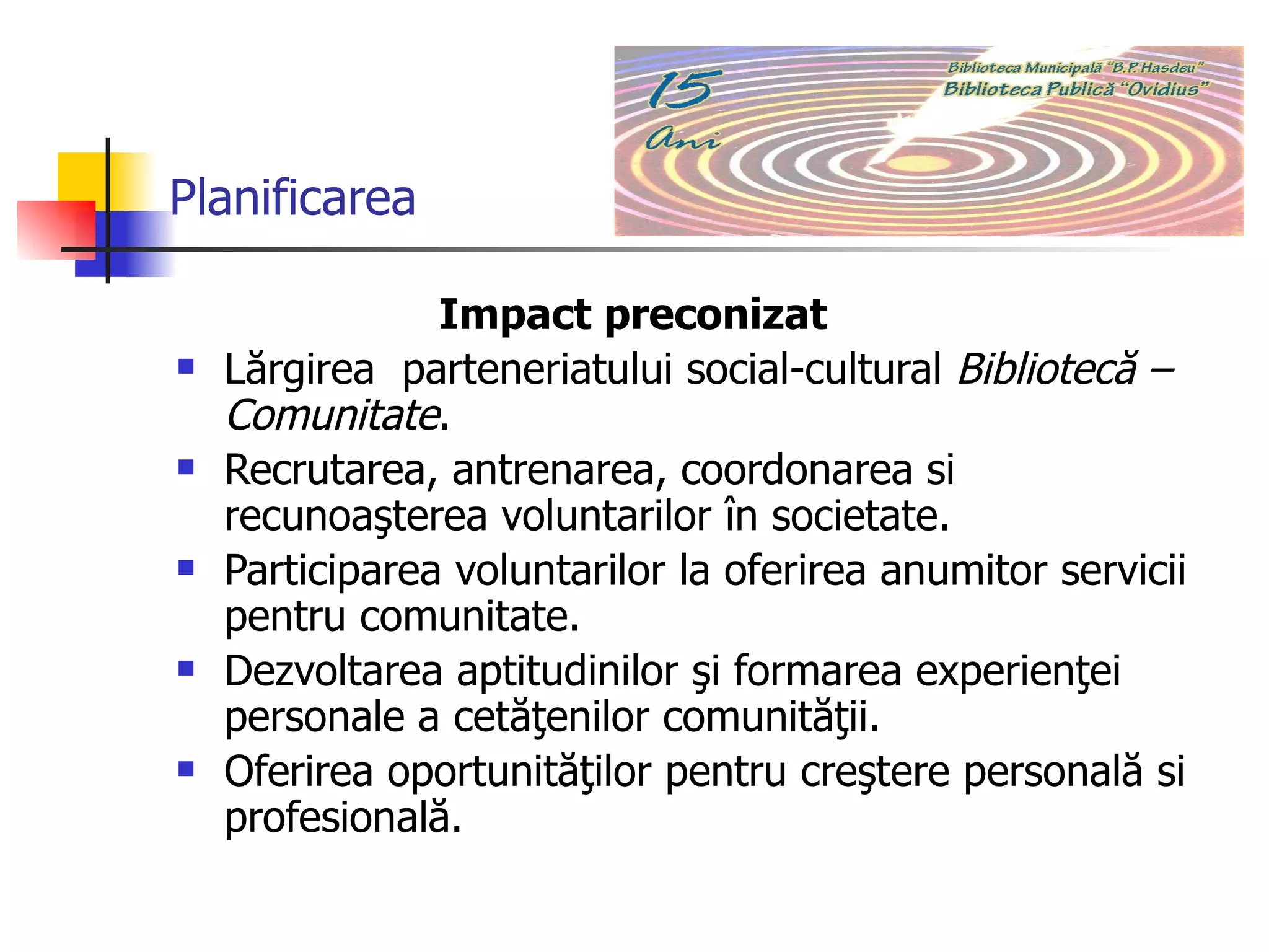 Planificarea Impact preconizat Lărgirea  parteneriatului social-cultural  Bibliotecă – Comunitate . Recrutarea, antrenarea, coordonarea si recunoaşterea voluntarilor în societate. Participarea voluntarilor la oferirea anumitor servicii pentru comunitate.  Dezvoltarea aptitudinilor şi formarea experienţei personale a cetăţenilor comunităţii. Oferirea oportunităţilor pentru creştere personală si profesională.  