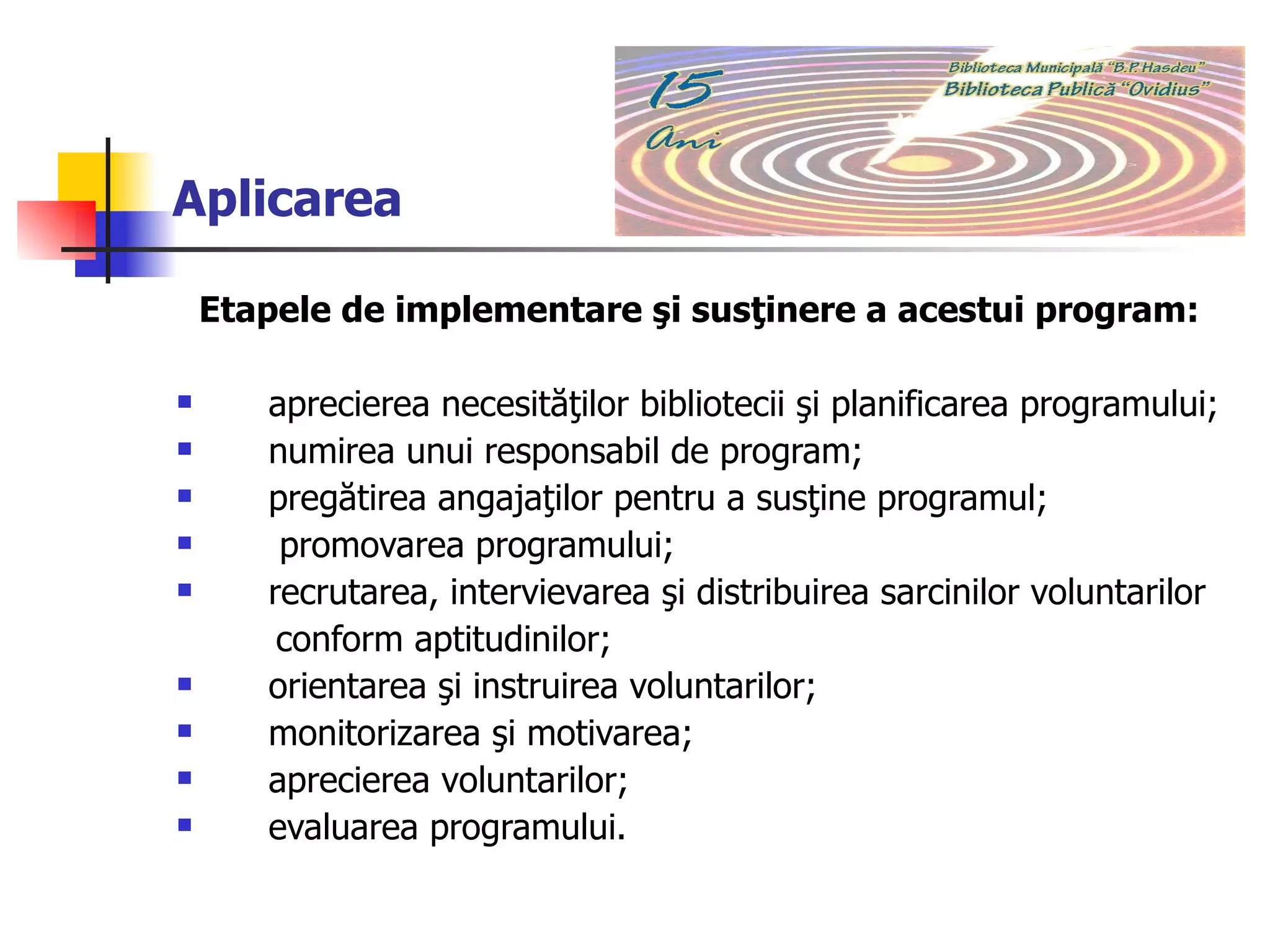 Aplicarea Etapele de implementare şi susţinere a acestui program:  aprecierea necesităţilor bibliotecii şi planificarea programului;  numirea unui responsabil de program;  pregătirea angajaţilor pentru a susţine programul;  promovarea programului;  recrutarea, intervievarea şi distribuirea sarcinilor voluntarilor  conform aptitudinilor; orientarea şi instruirea voluntarilor;  monitorizarea şi motivarea;  aprecierea voluntarilor;  evaluarea programului. 