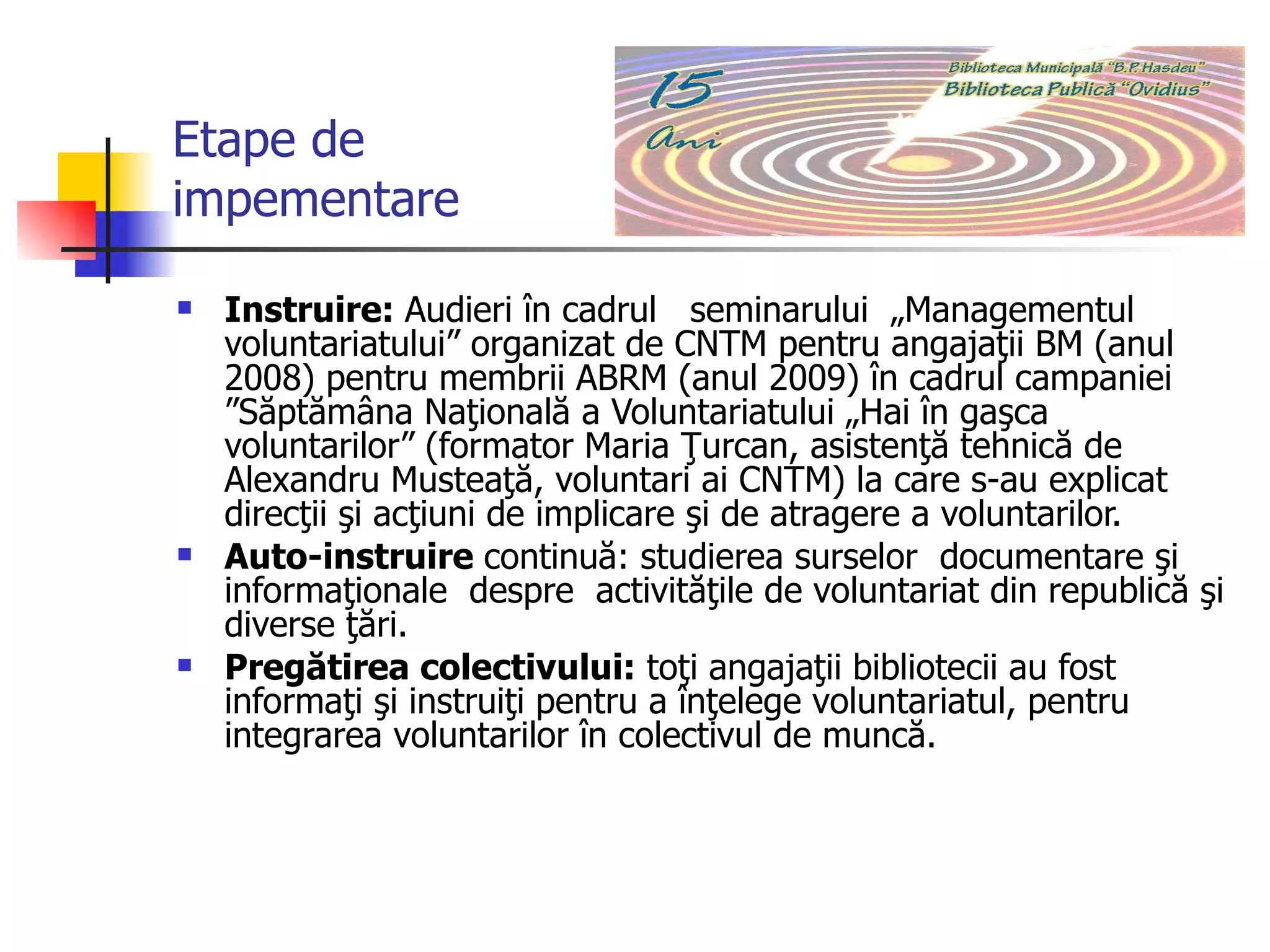 Etape de  impementare Instruire:  Audieri în cadrul  seminarului  „Managementul voluntariatului” organizat de CNTM pentru angajaţii BM (anul 2008) pentru membrii ABRM (anul 2009) în cadrul campaniei ”Săptămâna Naţională a Voluntariatului „Hai în gaşca voluntarilor” (formator Maria Ţurcan, asistenţă tehnică de Alexandru Musteaţă, voluntari ai CNTM) la care s-au explicat direcţii şi acţiuni de implicare şi de atragere a voluntarilor. Auto-instruire  continuă: studierea surselor  documentare şi informaţionale  despre  activităţile de voluntariat din republică şi diverse ţări.  Pregătirea colectivului:  toţi angajaţii bibliotecii au fost informaţi şi instruiţi pentru a înţelege voluntariatul, pentru integrarea voluntarilor   în colectivul de muncă.  