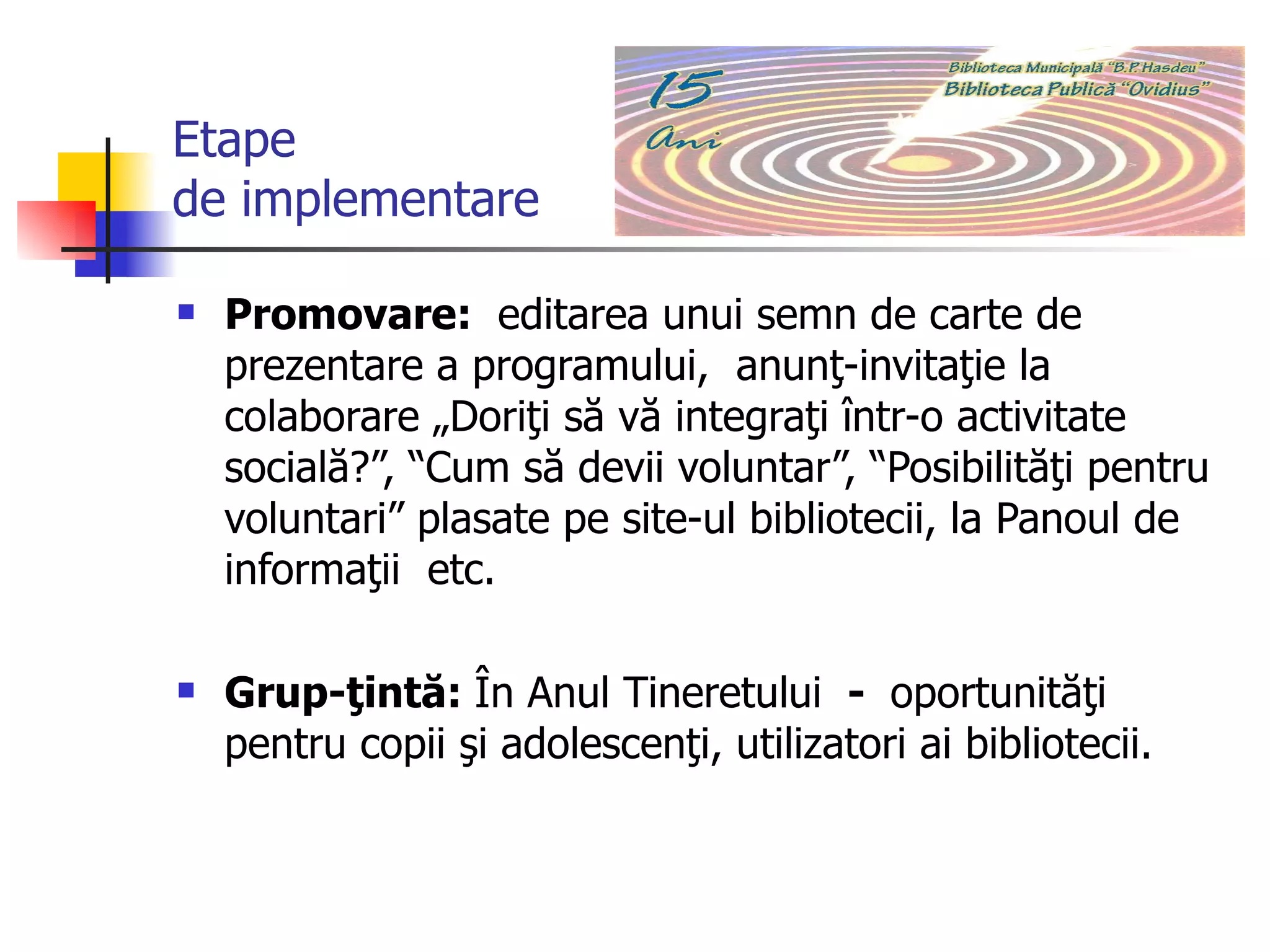 Etape  de implementare Promovare:  editarea unui semn de carte de prezentare a programului,  anunţ-invitaţie la colaborare „Doriţi să vă integraţi într-o activitate socială?”, “Cum să devii voluntar”, “Posibilităţi pentru voluntari” plasate pe site-ul bibliotecii, la Panoul de informaţii  etc.  Grup-ţintă:  În Anul Tineretului   ­  oportunităţi pentru copii şi adolescenţi, utilizatori ai bibliotecii.  