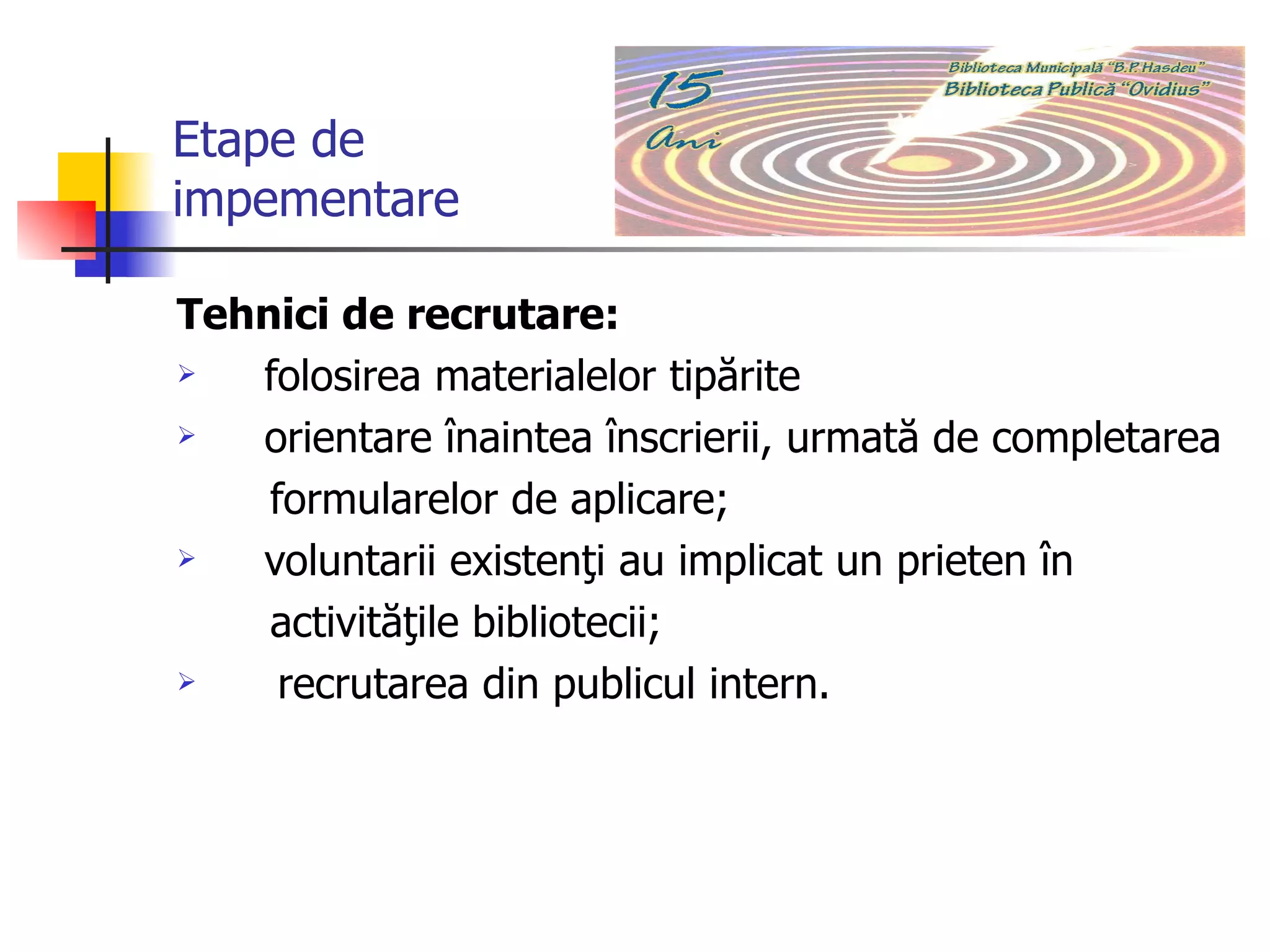 Etape de  impementare Tehnici de recrutare:  folosirea materialelor tipărite  orientare înaintea înscrierii, urmată de completarea  formularelor de aplicare;  voluntarii existenţi au implicat un prieten în  activităţile bibliotecii;  recrutarea din publicul intern.  