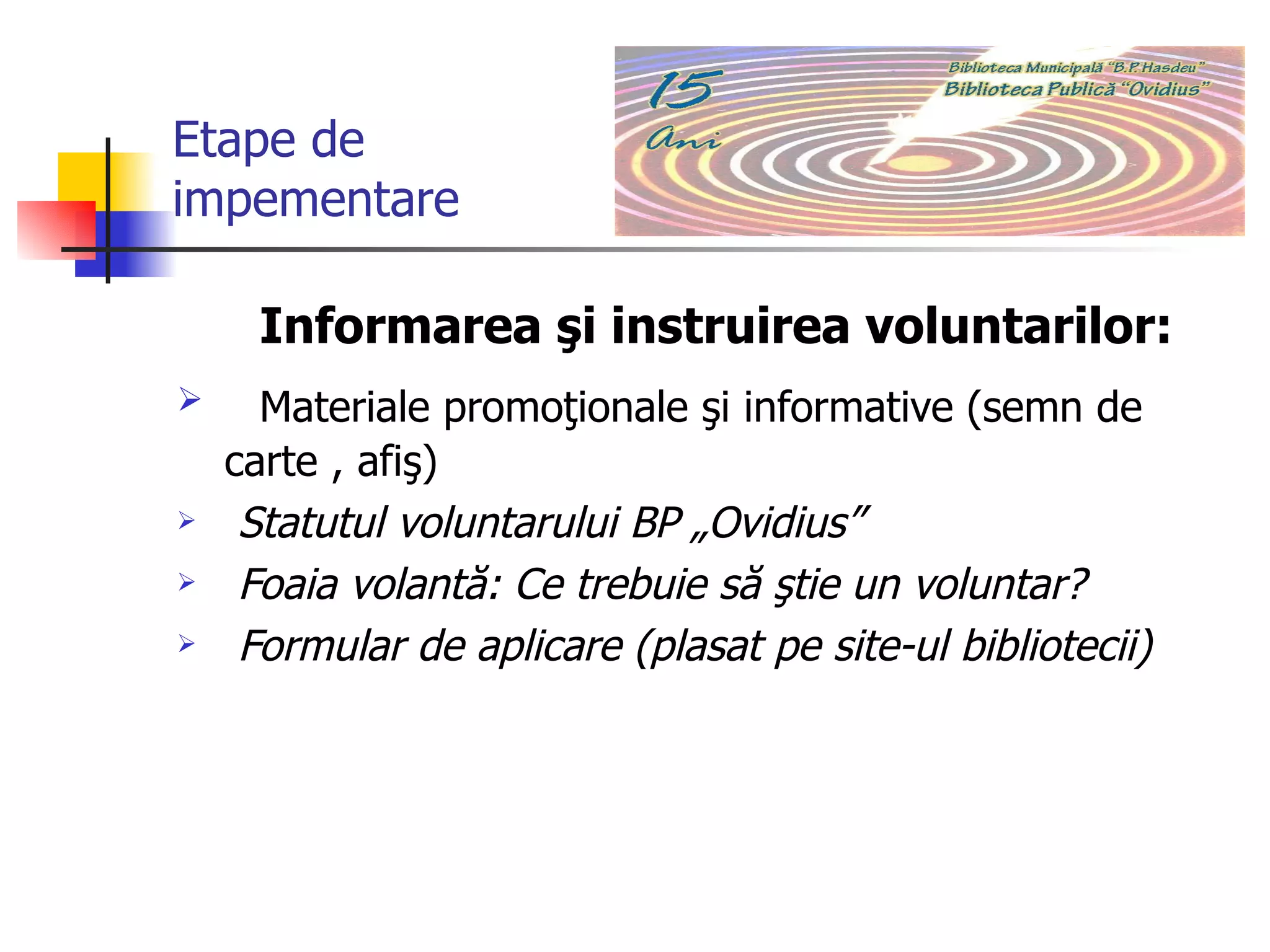 Etape de  impementare Informarea şi instruirea voluntarilor:  Materiale promoţionale şi informative (semn de carte , afiş) Statutul voluntarului BP „Ovidius”  Foaia volantă: Ce trebuie să ştie un voluntar?   Formular de aplicare (plasat pe site-ul bibliotecii) 