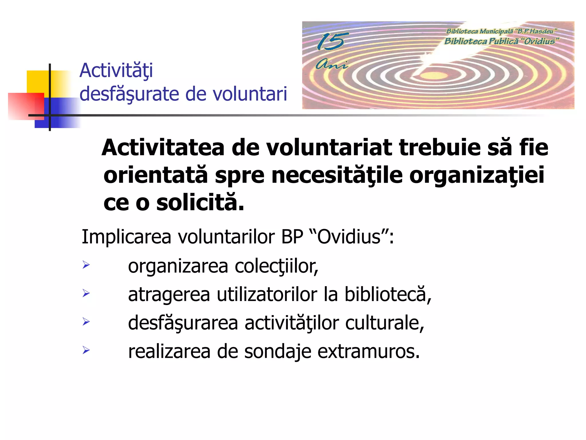 Activităţi desfăşurate de voluntari Activitatea de voluntariat trebuie să fie orientată spre necesităţile organizaţiei ce o solicită. Implicarea voluntarilor BP “Ovidius”:   organizarea colecţiilor,  atragerea utilizatorilor la bibliotecă, desfăşurarea activităţilor culturale,  realizarea de sondaje extramuros.  