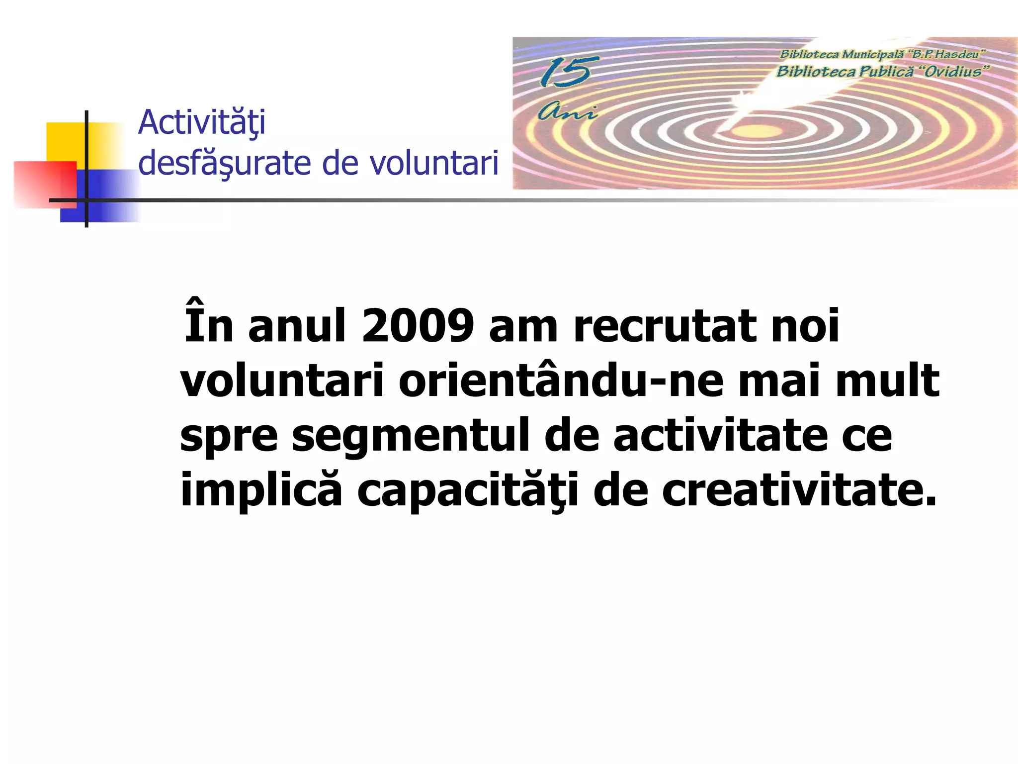 Activităţi desfăşurate de voluntari În anul 2009 am recrutat noi voluntari orientându-ne mai mult spre segmentul de activitate ce implică capacităţi de creativitate. 