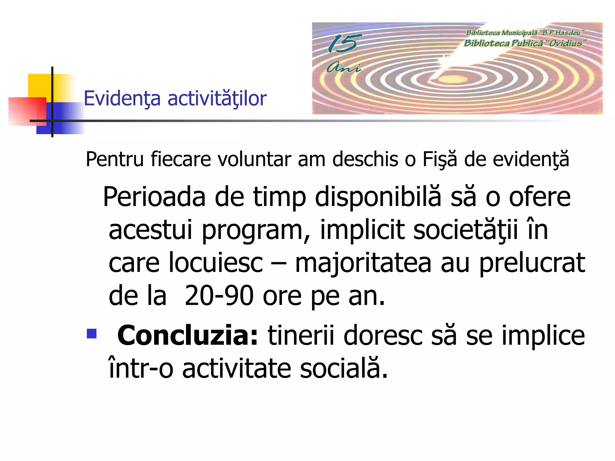 Evidenţa activităţilor Pentru fiecare voluntar am deschis o Fişă de evidenţă   Perioada de timp disponibilă să o ofere acestui program, implicit societăţii în care locuiesc – majoritatea au prelucrat de la  20-90 ore pe an.  Concluzia:  tinerii doresc să se implice într-o activitate socială.   