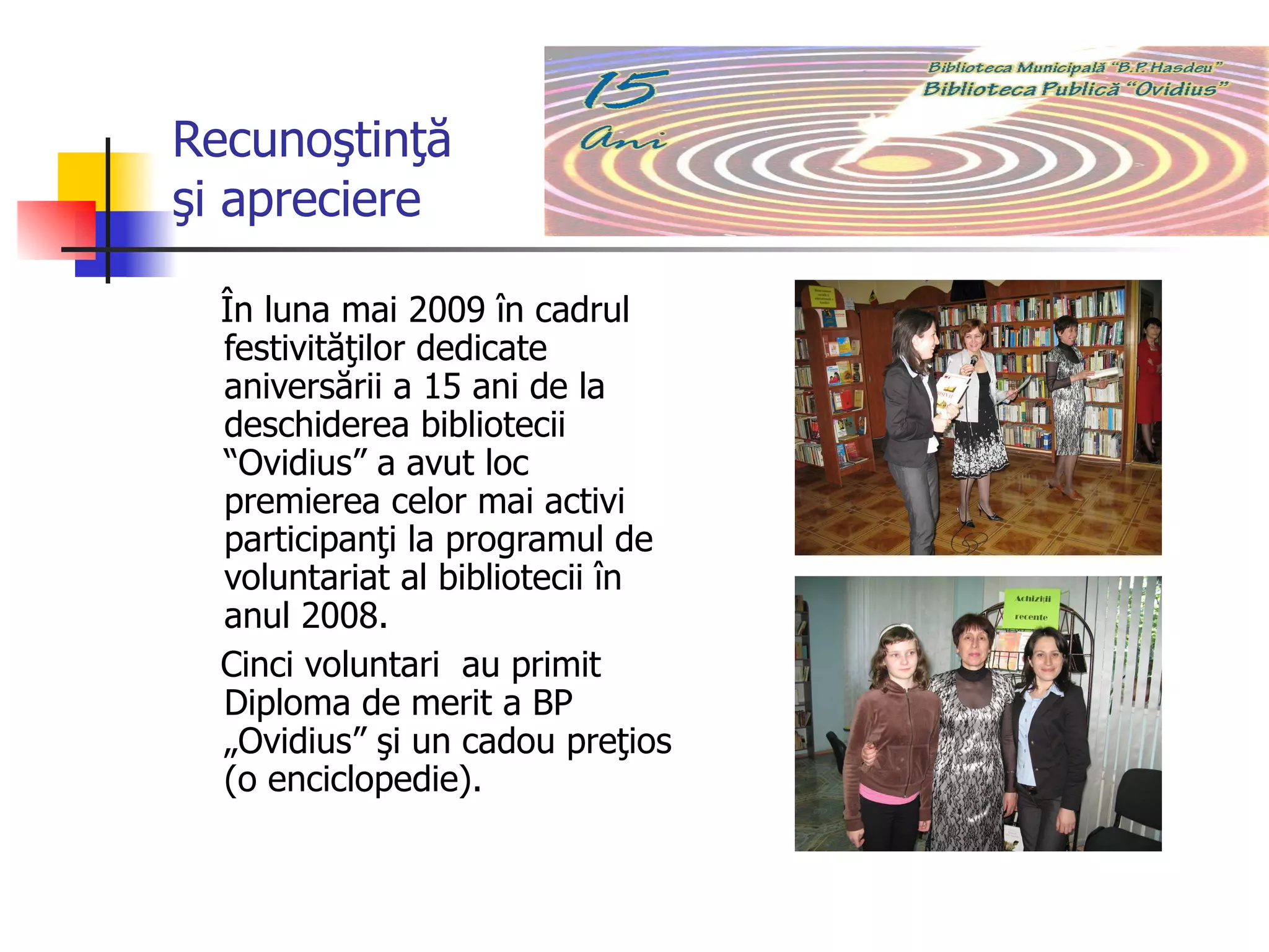 Recunoştinţă  şi apreciere În luna mai 2009 în cadrul festivităţilor dedicate aniversării a 15 ani de la deschiderea bibliotecii “Ovidius” a avut loc  premierea celor mai activi participanţi la programul de voluntariat al bibliotecii în anul 2008.  Cinci voluntari  au primit Diploma de merit a BP „Ovidius” şi un cadou preţios (o enciclopedie). Motivarea voluntarilor 