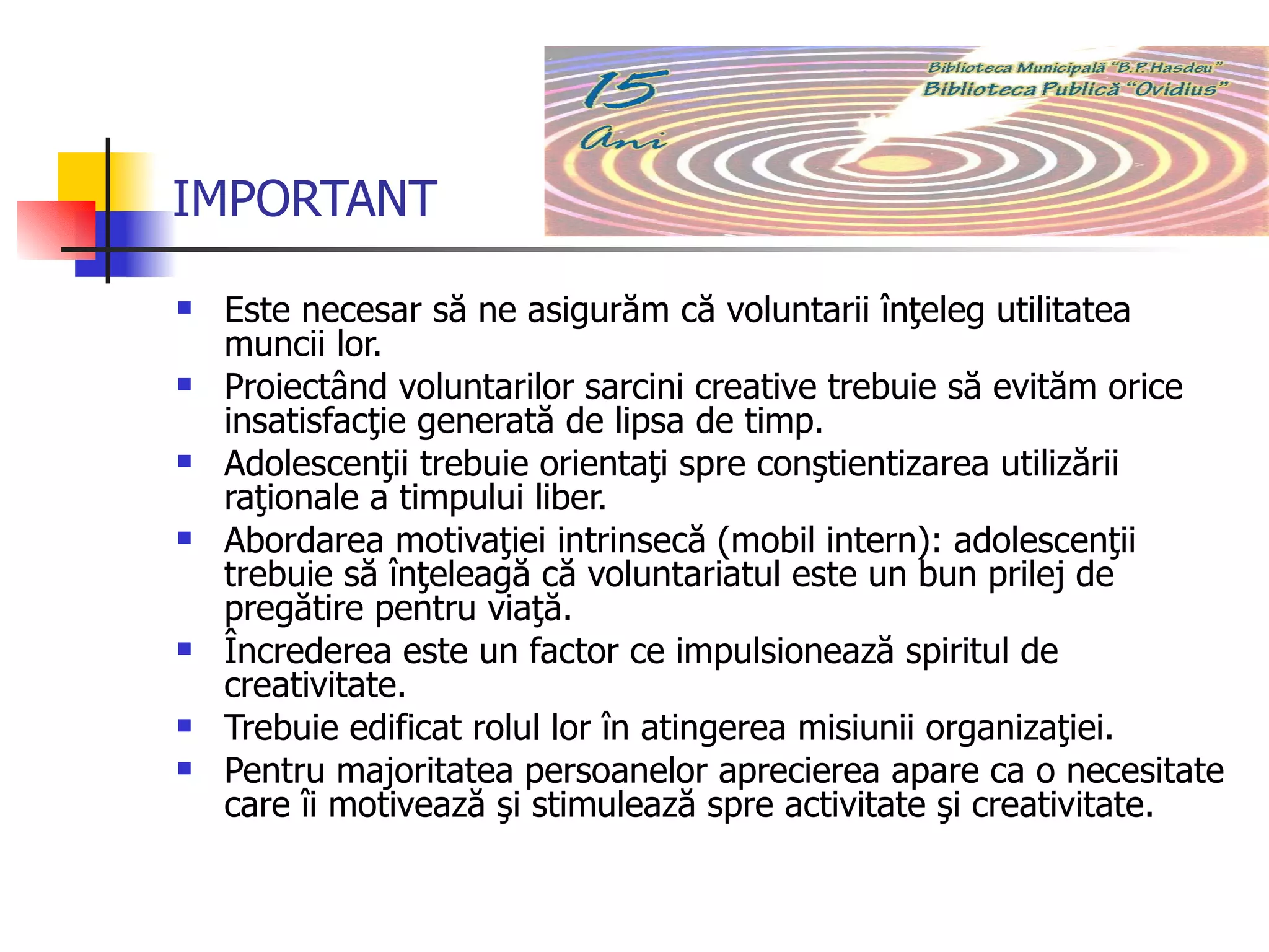 IMPORTANT Este necesar să ne asigurăm că voluntarii înţeleg utilitatea muncii lor. Proiectând voluntarilor sarcini creative trebuie să evităm orice insatisfacţie generată de lipsa de timp. Adolescenţii trebuie orientaţi spre conştientizarea utilizării raţionale a timpului liber. Abordarea motivaţiei intrinsecă (mobil intern): adolescenţii trebuie să înţeleagă că voluntariatul este un bun prilej de pregătire pentru viaţă. Încrederea este un factor ce impulsionează spiritul de creativitate. Trebuie edificat rolul lor în atingerea misiunii organizaţiei. Pentru majoritatea persoanelor aprecierea apare ca o necesitate care îi motivează şi stimulează spre activitate şi creativitate.  