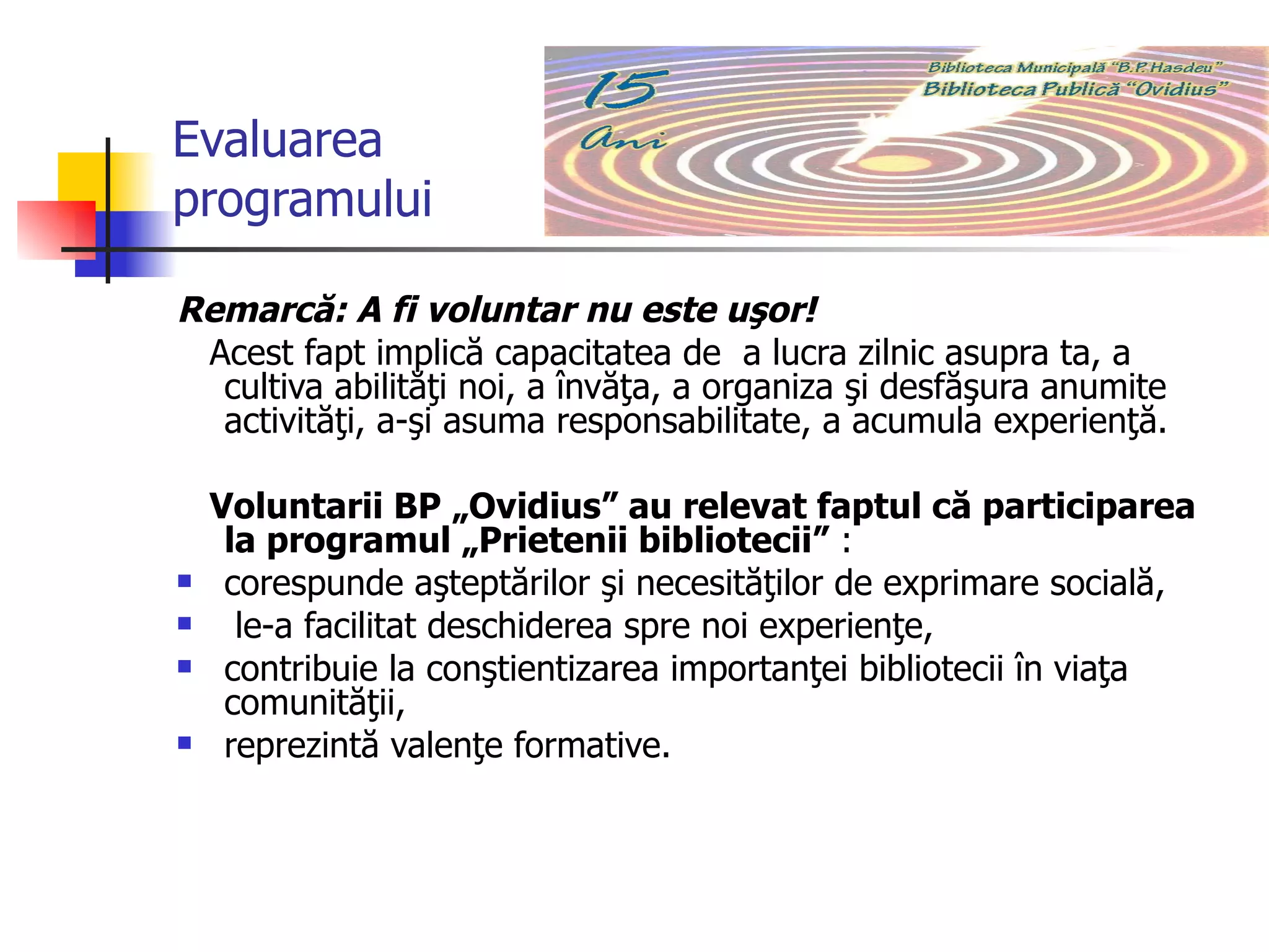 Evaluarea programului Remarcă: A fi voluntar nu este uşor!  Acest fapt implică capacitatea de  a lucra zilnic asupra ta, a cultiva abilităţi noi, a învăţa, a organiza şi desfăşura anumite activităţi, a-şi asuma responsabilitate, a acumula experienţă.  Voluntarii BP „Ovidius” au relevat faptul că participarea la programul „Prietenii bibliotecii”  :  corespunde aşteptărilor şi necesităţilor de exprimare socială, le-a facilitat deschiderea spre noi experienţe,  contribuie la conştientizarea importanţei bibliotecii în viaţa comunităţii,  reprezintă valenţe formative. 