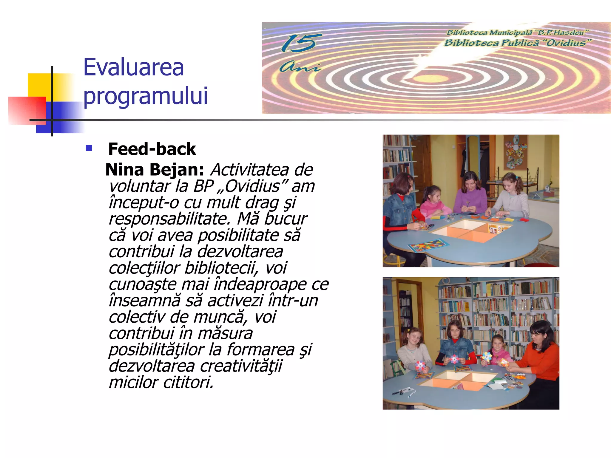 Evaluarea programului Feed-back Nina Bejan:   Activitatea de voluntar la BP „Ovidius” am  început-o cu mult drag şi responsabilitate. Mă bucur că voi avea posibilitate să  contribui la dezvoltarea colecţiilor bibliotecii, voi cunoaşte mai îndeaproape ce înseamnă să activezi într-un colectiv de muncă, voi contribui în măsura posibilităţilor la formarea şi dezvoltarea creativităţii micilor cititori. 